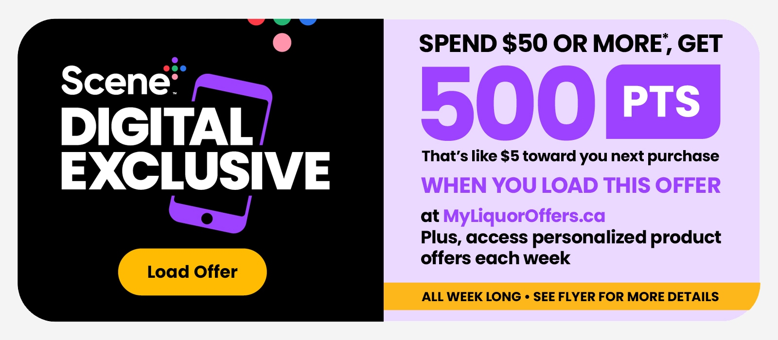 Scene+ Digital Exclusive! Load It to Get It! Spend $50 or more, get 500 PTS when you load this offer at MyLiquorOffers.ca. See flyer for more details.
