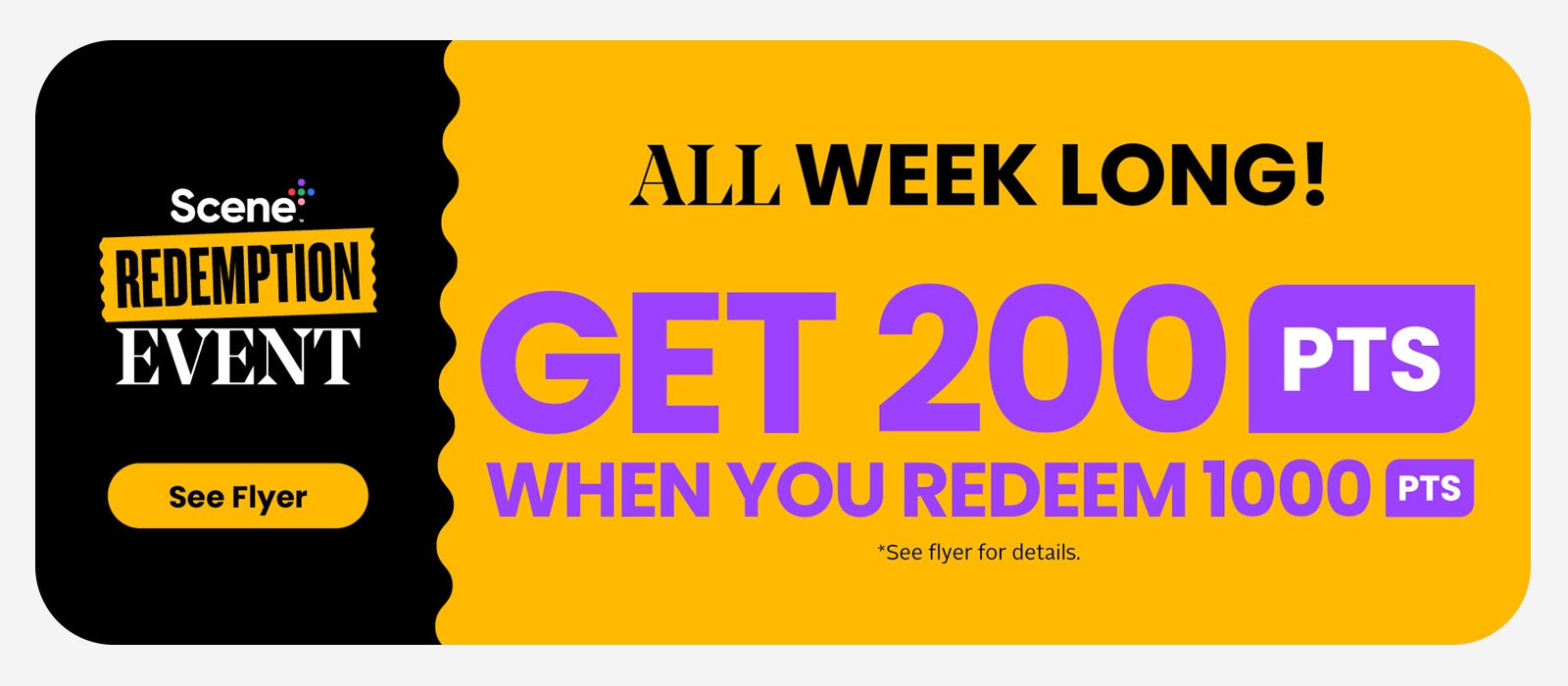 Scene+ Redemption Event. Get 200 Scene+ Points when you redeem 1,000 Scene+ Points this week. 1,000 Scene+ Points = $10 toward your next purchase. See flyer for more details